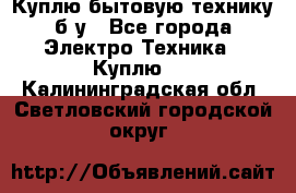 Куплю бытовую технику б/у - Все города Электро-Техника » Куплю   . Калининградская обл.,Светловский городской округ 